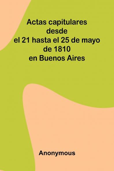 Actas Capitulares Desde El 21 Hasta El 25 De Mayo De 1810 En Buenos Aires
