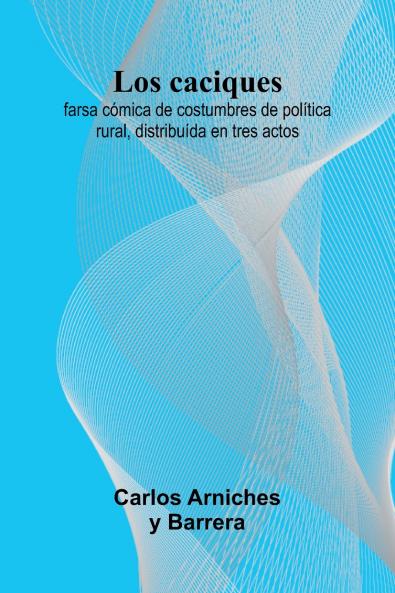 Los Caciques; Farsa C mica De Costumbres De Pol tica Rural Distribu da En Tres Actos