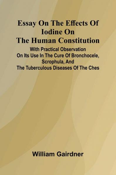 Essay On The Effects Of Iodine On The Human Constitution; With Practical Observation On Its Use In The Cure Of Bronchocele Scrophula And The Tuberculous Diseases Of The Ches
