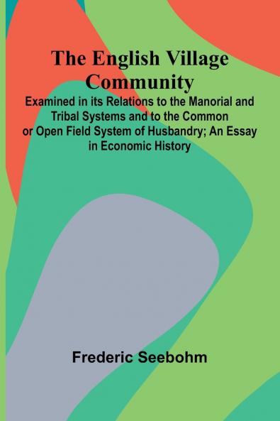 The English Village Community; Examined In Its Relations To The Manorial And Tribal Systems And To The Common Or Open Field System Of Husbandry; An Essay In Economic History