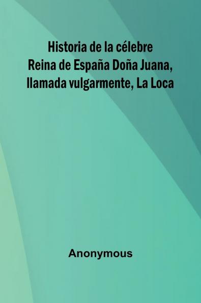 Historia De La C lebre Reina De Espa a Do a Juana Llamada Vulgarmente La Loca