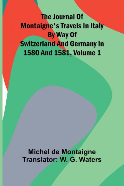 The Journal Of Montaigne's Travels In Italy By Way Of Switzerland And Germany In 1580 And 1581 Volume 1