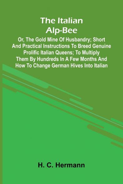 The Italian Alp-Bee; Or The Gold Mine Of Husbandry; Short And Practical Instructions To Breed Genuine Prolific Italian Queens; To Multiply Them By Hundreds In A Few Months And How To Change German Hives Into Italian