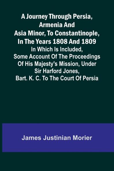 A Journey Through Persia Armenia And Asia Minor To Constantinople In The Years 1808 And 1809; In Which Is Included Some Account Of The Proceedings Of His Majesty's Mission Under Sir Harford Jones Bart. K. C. To The Court Of Persia