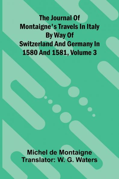 The Journal Of Montaigne's Travels In Italy By Way Of Switzerland And Germany In 1580 And 1581 Volume 3