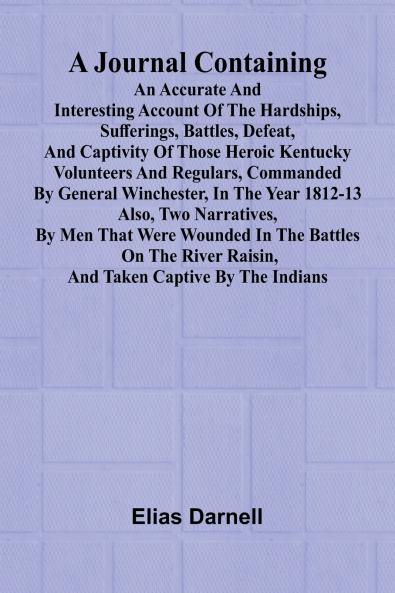 A Journal Containing An Accurate And Interesting Account Of The Hardships Sufferings Battles Defeat And Captivity Of Those Heroic Kentucky Volunteers And Regulars Commanded By General Winchester In The Year 1812-13; Also Two Narratives By Men That