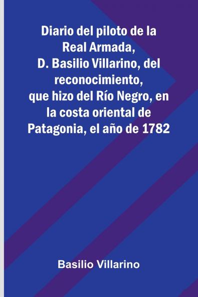 Diario Del Piloto De La Real Armada D. Basilio Villarino Del Reconocimiento Que Hizo Del Río Negro En La Costa Oriental De Patagonia El Año De 1782