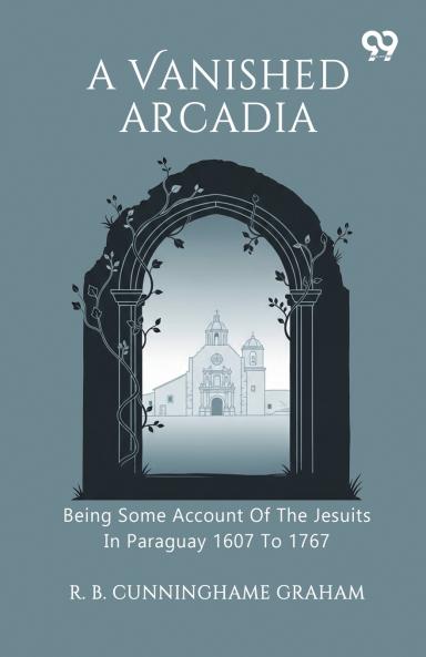 A Vanished Arcadia Being Some Account Of The Jesuits In Paraguay 1607 To 1767