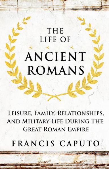 The Life of Ancient Romans Leisure Family Relationships And Military Life During The Great Roman Empire