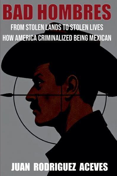 Bad Hombres; From Stolen Lands to Stolen Lives - How America Criminalized Being Mexican