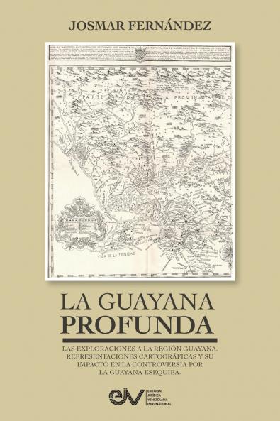 LA GUAYANA PROFUNDA. Las exploraciones a la Región Guayana sus representaciones cartográficas y su impacto en la controversia por la Guayana Esequiba