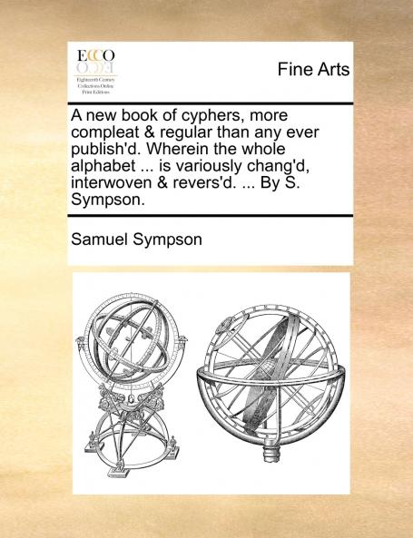 A new book of cyphers more compleat & regular than any ever publish'd. Wherein the whole alphabet ... is variously chang'd interwoven & revers'd. ... By S. Sympson.