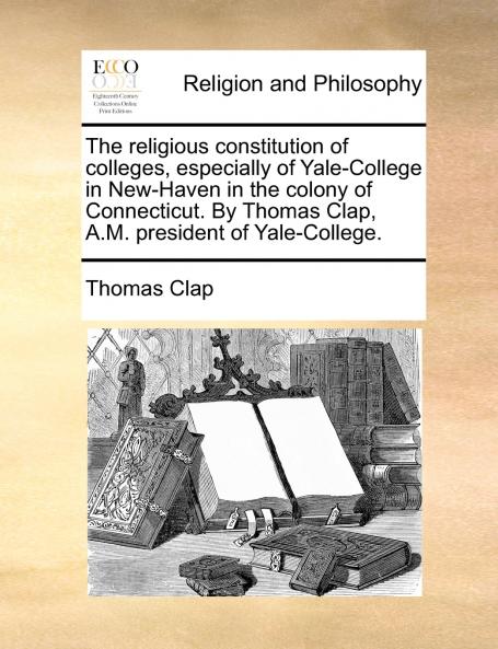 The religious constitution of colleges especially of Yale-College in New-Haven in the colony of Connecticut. By Thomas Clap A.M. president of Yale-College.