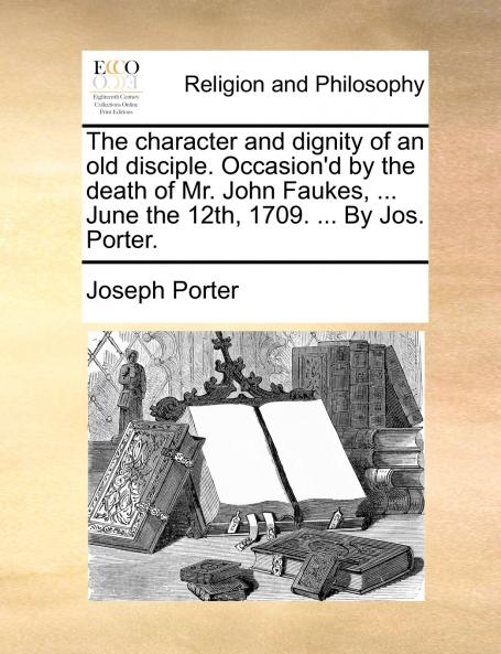 The character and dignity of an old disciple. Occasion'd by the death of Mr. John Faukes ... June the 12th 1709. ... By Jos. Porter.
