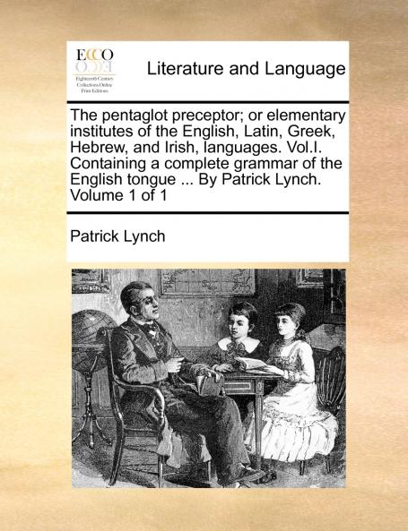 The pentaglot preceptor; or elementary institutes of the English Latin Greek Hebrew and Irish languages. Vol.I. Containing a complete grammar of the English tongue ... By Patrick Lynch. Volume 1 of 1