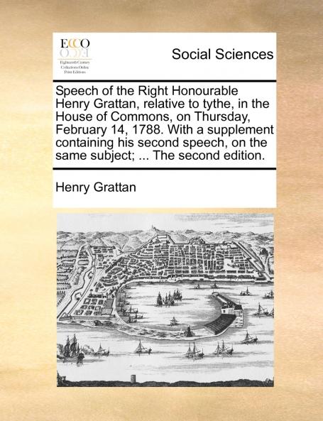 Speech of the Right Honourable Henry Grattan relative to tythe in the House of Commons on Thursday February 14 1788. With a supplement containing his second speech on the same subject; ... The second edition.