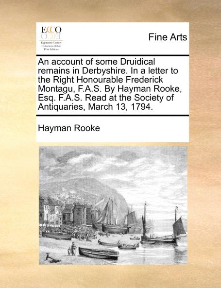 An account of some Druidical remains in Derbyshire. In a letter to the Right Honourable Frederick Montagu F.A.S. By Hayman Rooke Esq. F.A.S. Read at the Society of Antiquaries March 13 1794.