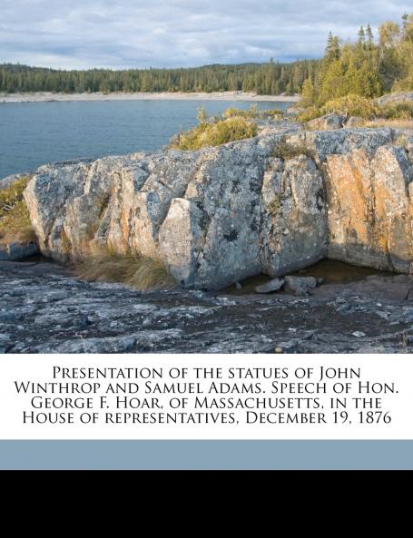 Presentation of the statues of John Winthrop and Samuel Adams. Speech of Hon. George F. Hoar of Massachusetts in the House of representatives December 19 1876
