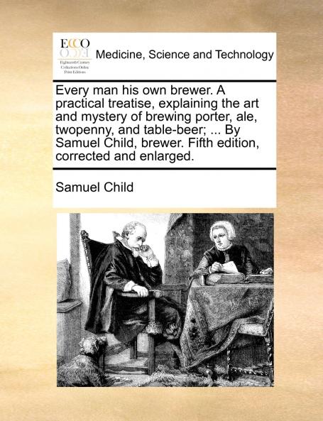 Every man his own brewer. A practical treatise explaining the art and mystery of brewing porter ale twopenny and table-beer; ... By Samuel Child brewer. Fifth edition corrected and enlarged.