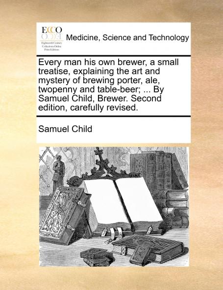 Every man his own brewer a small treatise explaining the art and mystery of brewing porter ale twopenny and table-beer; ... By Samuel Child Brewer. Second edition carefully revised.