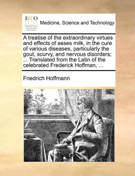 A treatise of the extraordinary virtues and effects of asses milk in the cure of various diseases particularly the gout scurvy and nervous disorders; ... Translated from the Latin of the celebrated Frederick Hoffman ...