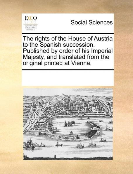 The rights of the House of Austria to the Spanish succession. Published by order of his Imperial Majesty and translated from the original printed at Vienna.