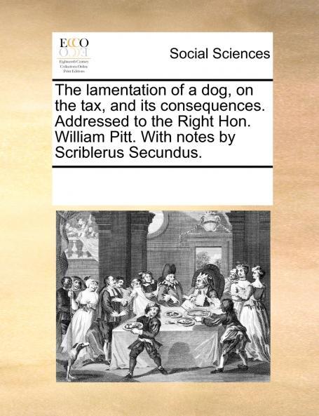 The lamentation of a dog on the tax and its consequences. Addressed to the Right Hon. William Pitt. With notes by Scriblerus Secundus.