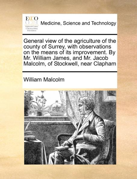 General view of the agriculture of the county of Surrey with observations on the means of its improvement. By Mr. William James and Mr. Jacob Malcolm of Stockwell near Clapham