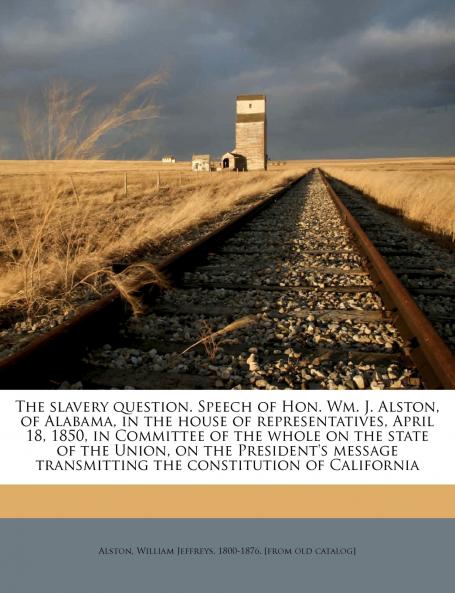 The slavery question. Speech of Hon. Wm. J. Alston of Alabama in the house of representatives April 18 1850 in Committee of the whole on the state of the Union on the President's message transmitting the constitution of California