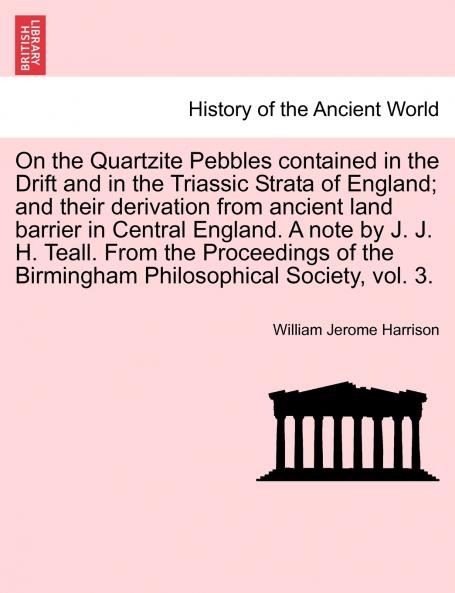 On the Quartzite Pebbles contained in the Drift and in the Triassic Strata of England; and their derivation from ancient land barrier in Central England. A note by J. J. H. Teall. From the Proceedings of the Birmingham Philosophical Society vol. 3.