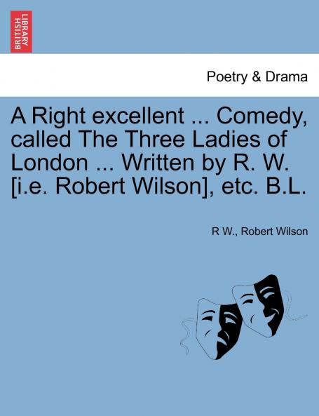 A Right excellent ... Comedy called The Three Ladies of London ... Written by R. W. [i.e. Robert Wilson] etc. B.L.