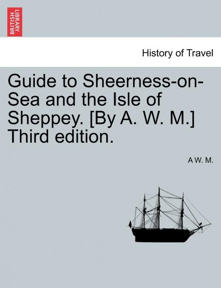 Guide to Sheerness-on-Sea and the Isle of Sheppey. [By A. W. M.] Third edition.