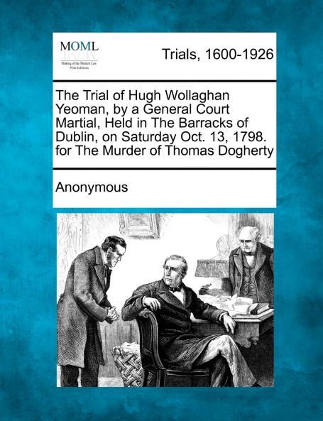 The Trial of Hugh Wollaghan Yeoman by a General Court Martial Held in The Barracks of Dublin on Saturday Oct. 13 1798. for The Murder of Thomas Dogherty
