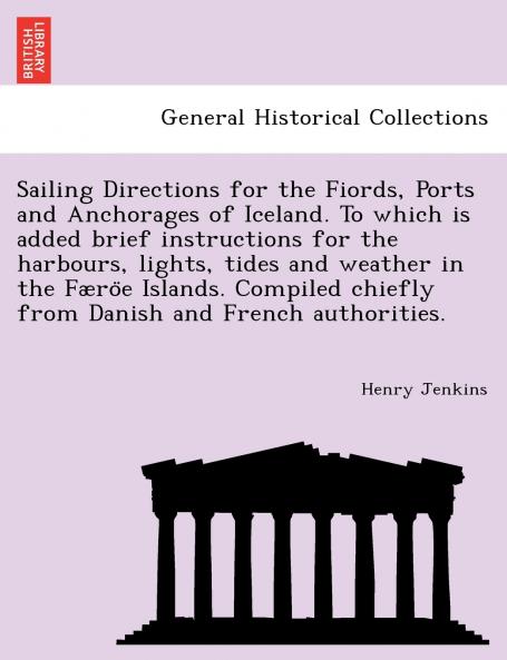 Sailing Directions for the Fiords Ports and Anchorages of Iceland. To which is added brief instructions for the harbours lights tides and weather in the Færo¨e Islands. Compiled chiefly from Danish and French authorities.