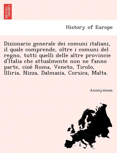 Dizionario generale dei comuni italiani il quale comprende oltre i comuni del regno tutti quelli delle altre provincie d'Italia che attualmente non ne fanno parte cioe` Roma Veneto Tirolo Illiria Nizza Dalmazia Corsica Malta.