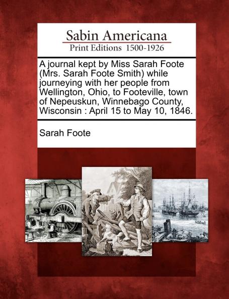A journal kept by Miss Sarah Foote (Mrs. Sarah Foote Smith) while journeying with her people from Wellington Ohio to Footeville town of Nepeuskun Winnebago County Wisconsin