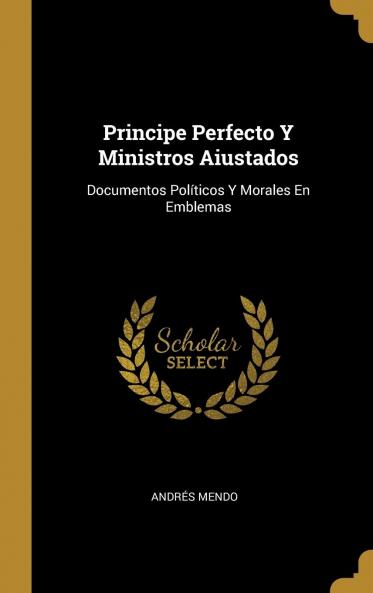 Principe Perfecto y Ministros Aiustados: Documentos PolÃ­ticos y Morales en Emblemas (Classic Reprint)