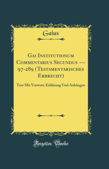 Gai Institutionum Commentarius Secundus ~~ 97-289 (Testamentarisches Erbrecht): Text Mit Vorwort ErklÃ¤rung Und AnhÃ¤ngen (Classic Reprint)