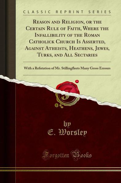 Reason and Religion or the Certain Rule of Faith Where the Infallibility of the Roman Catholick Church Is Asserted Against Atheists Heathens Jewes Turks and All Sectaries: With a Refutation of Mr. Stillingfleets Many Gross Errours