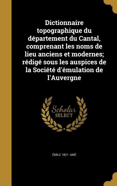 Dictionnaire Topographique du DÃ©partement du Cantal Comprenant les Noms de Lieu Anciens Et Modernes: RÃ©digÃ© Sous les Auspices de la SociÃ©tÃ© d''Ã‰mulation de l''Auvergne (Classic Reprint)