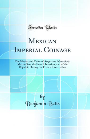 Mexican Imperial Coinage: The Medals and Coins of Augustine I (Iturbide) Maximilian the French Invasion and of the Republic During the French Intervention (Classic Reprint)