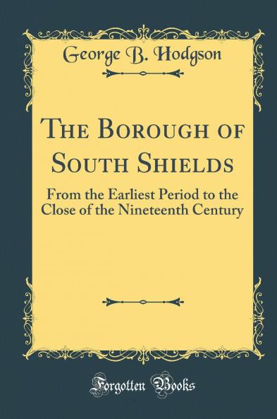 Borough of South Shields: From the Earliest Period to the Close of the Nineteenth Century (Classic Reprint)