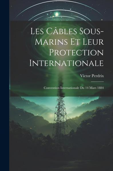 Les CÃ¢bles Sous-Marins Et Leur Protection Internationale: Convention Internationale du 14 Mars 1884; ThÃ¨se pour le Doctorat (Classic Reprint)