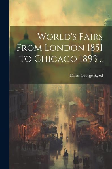World''s Fairs From London 1851 to Chicago 1893: Illustrated With Views and Portraits and Containing Authentic and Official Information of the World''s Columbian Exposition 1893 and All Previous World''s Fairs (Classic Reprint)