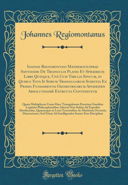 Ioannis Regiomontani Mathematiciprae Santissimi De Triangulis Planis Et Sphaericis Libri Quinque UnÃ  Cum Tabulis Sinuum in Quibus Tota Ip Sorum Triangulorum Scientia Ex Primis Fundamentis Geometricarum Apodeixeon AbsolutissimÃ¨ Extructa Continentur: Q