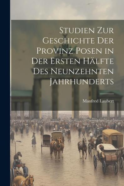 Studien zur Geschichte der Provinz Posen: In der Ersten HÃ¤lfte des Neunzehnten Jahrhunderts (Classic Reprint)
