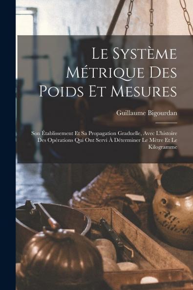 Le SystÃ¨me MÃ©trique des Poids Et Mesures: Son Ã‰tablissement Et Sa Propagation Graduelle Avec l''Histoire des OpÃ©rations Qui Ont Servi Ã  DÃ©terminer le MÃ¨tre Et le Kilogramme (Classic Reprint)