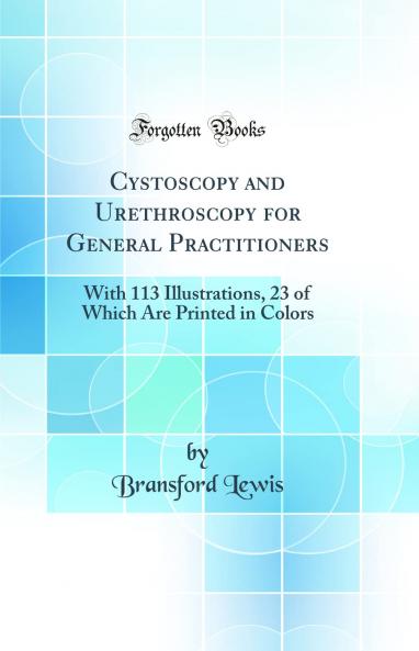 Cystoscopy and Urethroscopy for General Practitioners: With 113 Illustrations 23 of Which Are Printed in Colors (Classic Reprint)