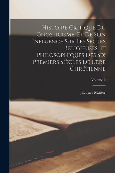 Histoire Critique du Gnosticisme Et de Son Influence sur les Sectes Religieuses Et Philosophiques des Six Premiers SiÃ¨cles de l''Ãˆre ChrÃ©tienne Vol. 2: Ouvrage CouronnÃ© par l''AcadÃ©mie Royale des Inscriptions Et Belles-Lettres (Classic Reprint)