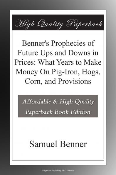 Benner''s Prophecies of Future Ups and Downs in Prices: What Years to Make Money on Pig-Iron Hogs Corn and Provisions (Classic Reprint)